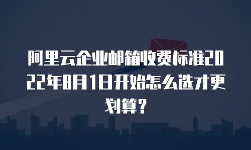 阿里云企业邮箱收费标准2022年8月1日开始怎么选才更划算？