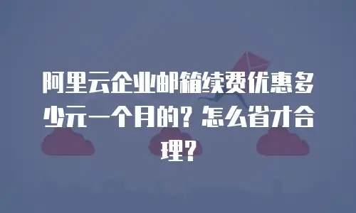 阿里云企业邮箱续费优惠多少元一个月的？怎么省才合理？