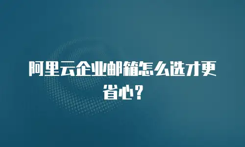 阿里云企业邮箱怎么选才更省心？
