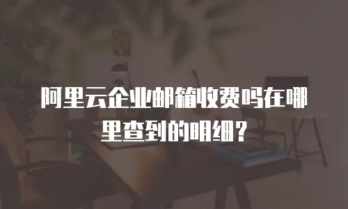 阿里云企业邮箱收费吗在哪里查到的明细？
