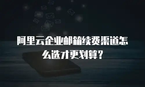 阿里云企业邮箱续费渠道怎么选才更划算？