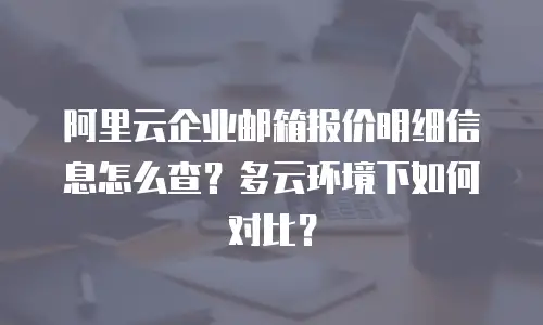 阿里云企业邮箱报价明细信息怎么查？多云环境下如何对比？
