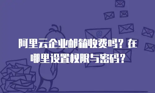 阿里云企业邮箱收费吗？在哪里设置权限与密码？