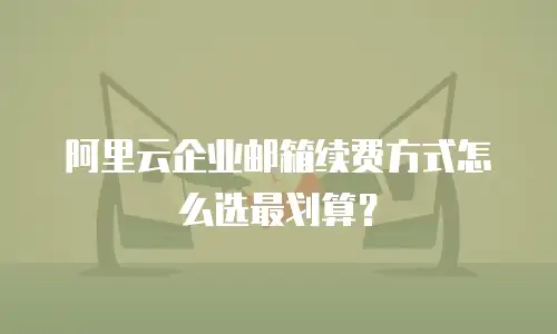 阿里云企业邮箱续费方式怎么选最划算？