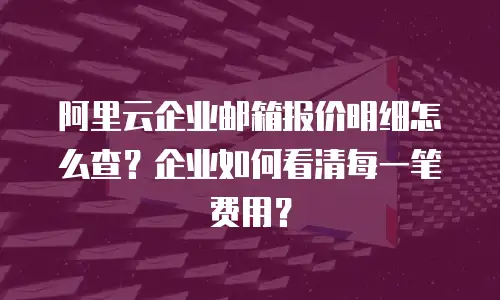阿里云企业邮箱报价明细怎么查？企业如何看清每一笔费用？