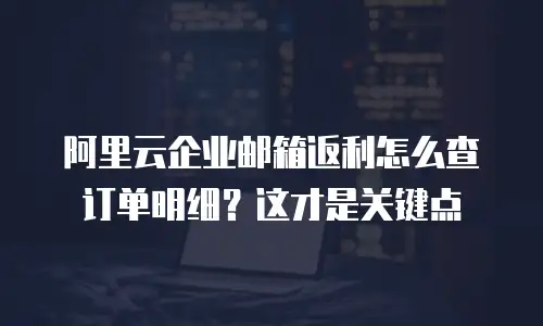 阿里云企业邮箱返利怎么查订单明细?这才是关键点