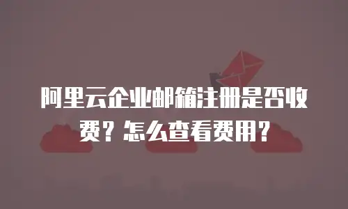 阿里云企业邮箱注册是否收费？怎么查看费用？