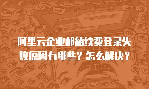 阿里云企业邮箱续费登录失败原因有哪些?怎么解决?
