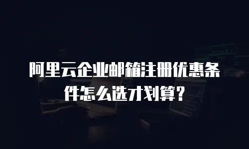 阿里云企业邮箱注册优惠条件怎么选才划算？