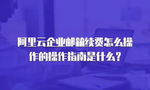 阿里云企业邮箱续费怎么操作的操作指南是什么？