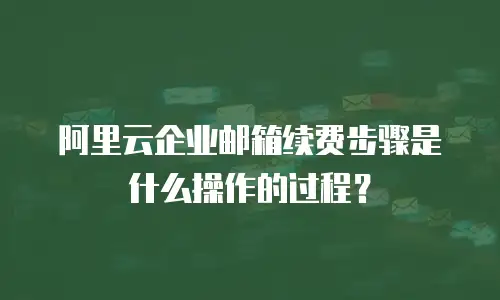 阿里云企业邮箱续费步骤是什么操作的过程?