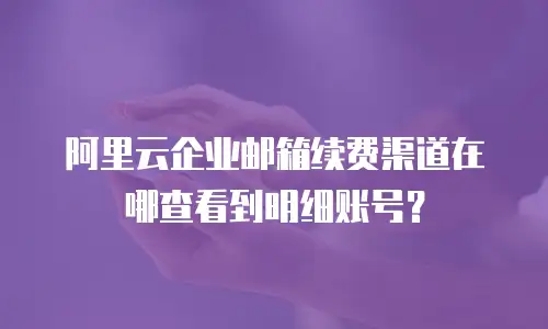 阿里云企业邮箱续费渠道在哪查看到明细账号？