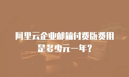 阿里云企业邮箱付费版费用是多少元一年？