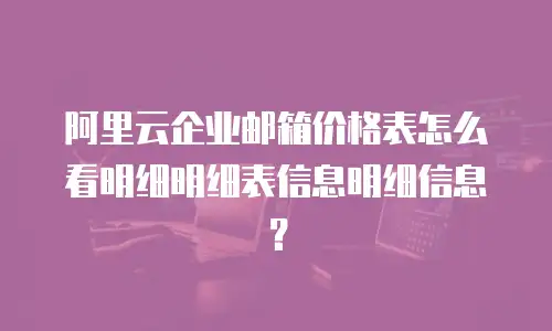 阿里云企业邮箱价格表怎么看明细明细表信息明细信息？