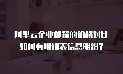 阿里云企业邮箱的价格对比如何看明细表信息明细?