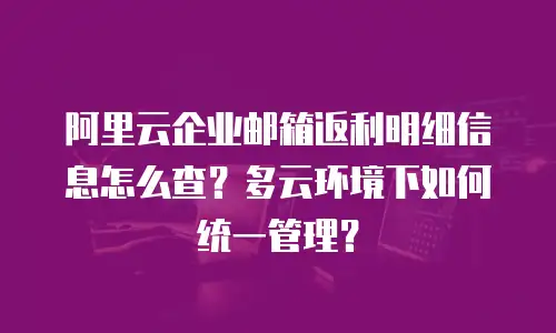 阿里云企业邮箱返利明细信息怎么查？多云环境下如何统一管理？