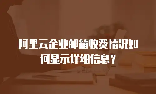 阿里云企业邮箱收费情况如何显示详细信息?