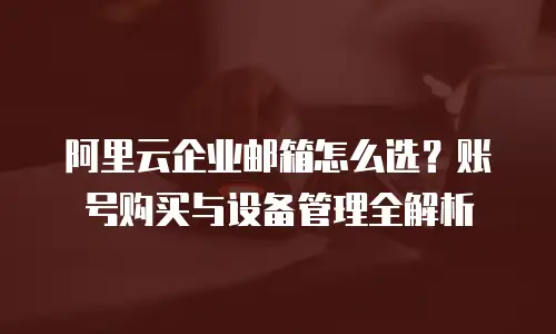 阿里云企业邮箱怎么选？账号购买与设备管理全解析
