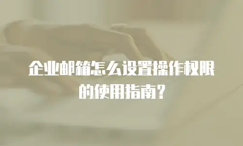 企业邮箱怎么设置操作权限的使用指南?