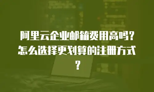 阿里云企业邮箱费用高吗？怎么选择更划算的注册方式？