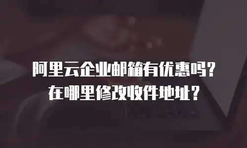 阿里云企业邮箱有优惠吗？在哪里修改收件地址？