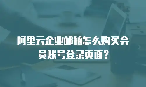 阿里云企业邮箱怎么购买会员账号登录页面？