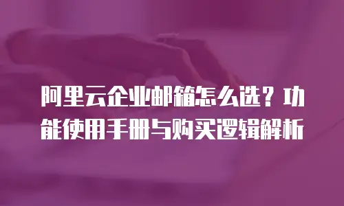阿里云企业邮箱怎么选？功能使用手册与购买逻辑解析