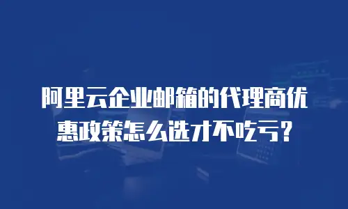 阿里云企业邮箱的代理商优惠政策怎么选才不吃亏?