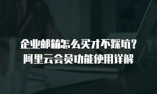 企业邮箱怎么买才不踩坑？阿里云会员功能使用详解