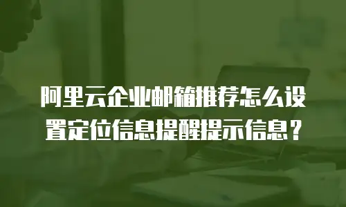 阿里云企业邮箱推荐怎么设置定位信息提醒提示信息？
