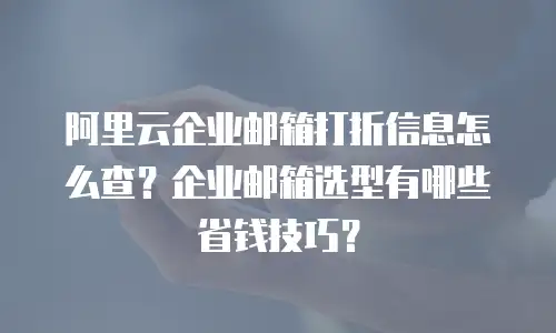 阿里云企业邮箱打折信息怎么查？企业邮箱选型有哪些省钱技巧？