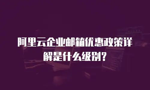 阿里云企业邮箱优惠政策详解是什么级别？