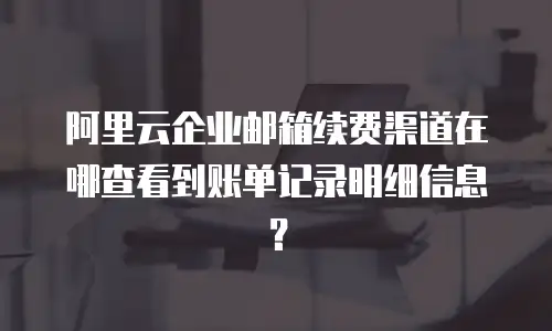 阿里云企业邮箱续费渠道在哪查看到账单记录明细信息？