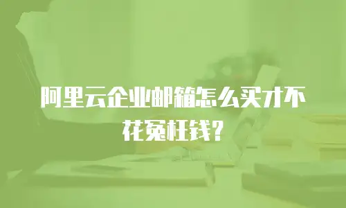 阿里云企业邮箱怎么买才不花冤枉钱？