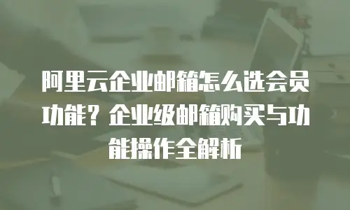 阿里云企业邮箱怎么选会员功能？企业级邮箱购买与功能操作全解析