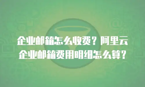 企业邮箱怎么收费？阿里云企业邮箱费用明细怎么算？