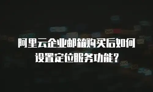 阿里云企业邮箱购买后如何设置定位服务功能？