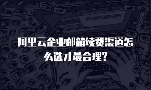 阿里云企业邮箱续费渠道怎么选才最合理？