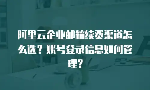 阿里云企业邮箱续费渠道怎么选？账号登录信息如何管理？