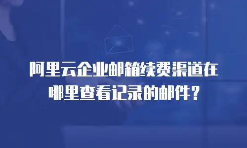 阿里云企业邮箱续费渠道在哪里查看记录的邮件?
