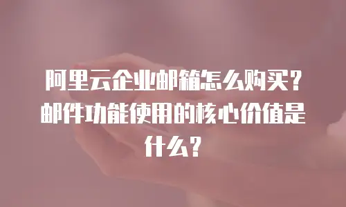 阿里云企业邮箱怎么购买？邮件功能使用的核心价值是什么？