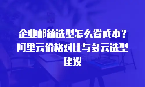 企业邮箱选型怎么省成本？阿里云价格对比与多云选型建议