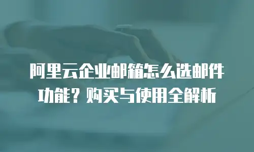 阿里云企业邮箱怎么选邮件功能？购买与使用全解析