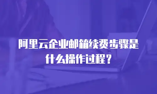 阿里云企业邮箱续费步骤是什么操作过程?