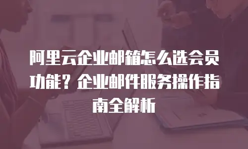 阿里云企业邮箱怎么选会员功能？企业邮件服务操作指南全解析