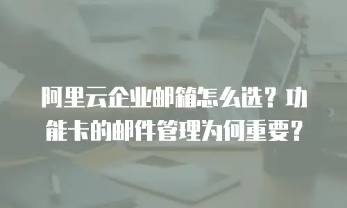 阿里云企业邮箱怎么选？功能卡的邮件管理为何重要？