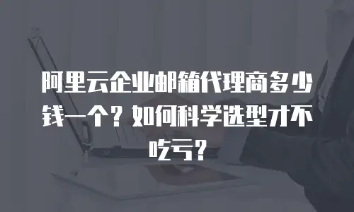 阿里云企业邮箱代理商多少钱一个？如何科学选型才不吃亏？