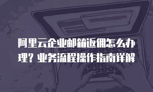 阿里云企业邮箱返佣怎么办理?业务流程操作指南详解