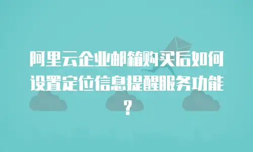阿里云企业邮箱购买后如何设置定位信息提醒服务功能?