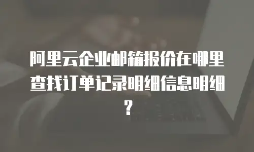 阿里云企业邮箱报价在哪里查找订单记录明细信息明细？